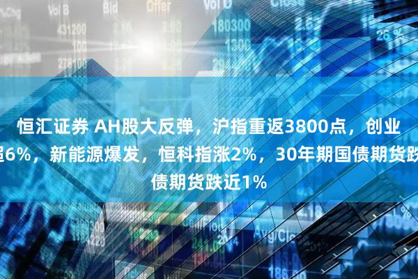 恒汇证券 AH股大反弹，沪指重返3800点，创业板涨超6%，新能源爆发，恒科指涨2%，30年期国债期货跌近1%