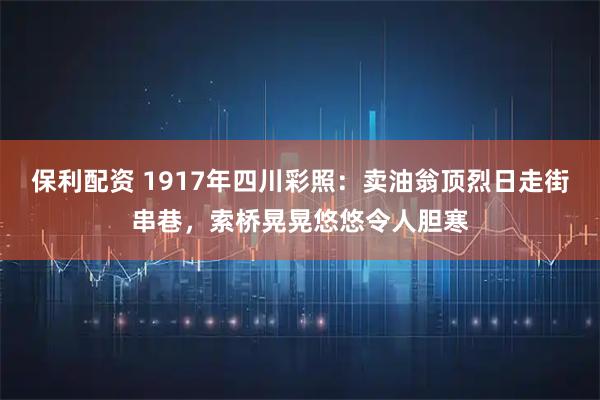 保利配资 1917年四川彩照：卖油翁顶烈日走街串巷，索桥晃晃悠悠令人胆寒