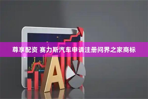 尊享配资 赛力斯汽车申请注册问界之家商标