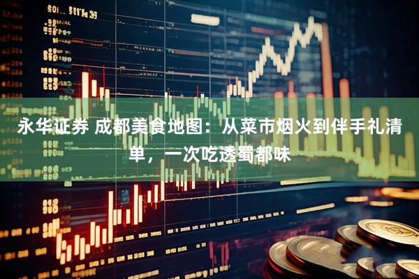 永华证券 成都美食地图：从菜市烟火到伴手礼清单，一次吃透蜀都味