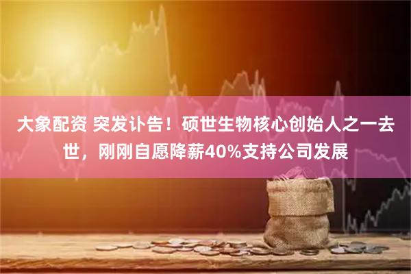 大象配资 突发讣告！硕世生物核心创始人之一去世，刚刚自愿降薪40%支持公司发展