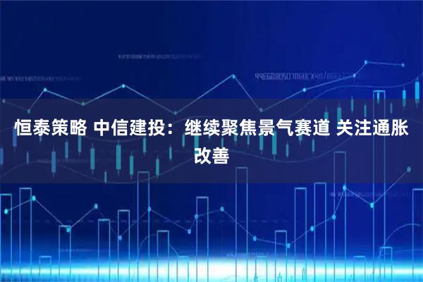 恒泰策略 中信建投：继续聚焦景气赛道 关注通胀改善