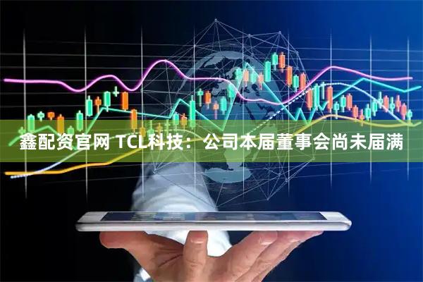 鑫配资官网 TCL科技：公司本届董事会尚未届满