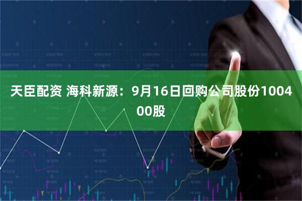 天臣配资 海科新源：9月16日回购公司股份100400股