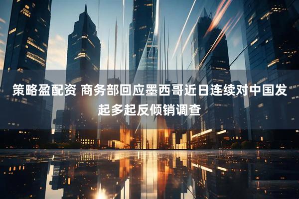 策略盈配资 商务部回应墨西哥近日连续对中国发起多起反倾销调查