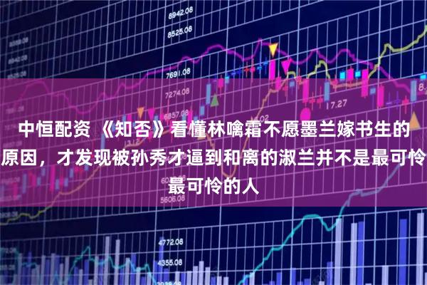 中恒配资 《知否》看懂林噙霜不愿墨兰嫁书生的真正原因，才发现被孙秀才逼到和离的淑兰并不是最可怜的人