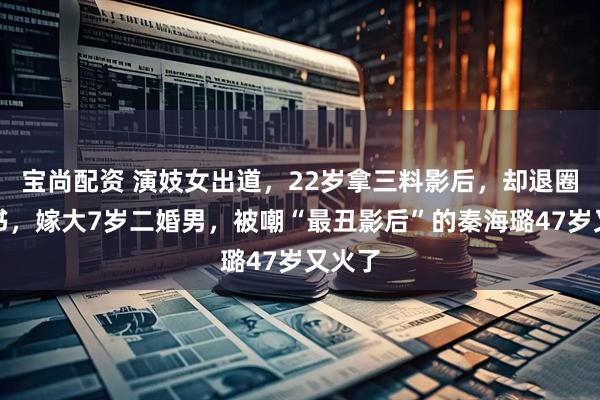 宝尚配资 演妓女出道，22岁拿三料影后，却退圈当秘书，嫁大7岁二婚男，被嘲“最丑影后”的秦海璐47岁又火了