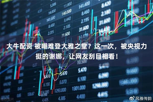 大牛配资 被嘲难登大雅之堂？这一次，被央视力挺的谢娜，让网友刮目相看！