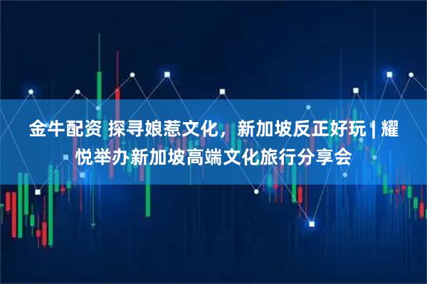 金牛配资 探寻娘惹文化，新加坡反正好玩 | 耀悦举办新加坡高端文化旅行分享会