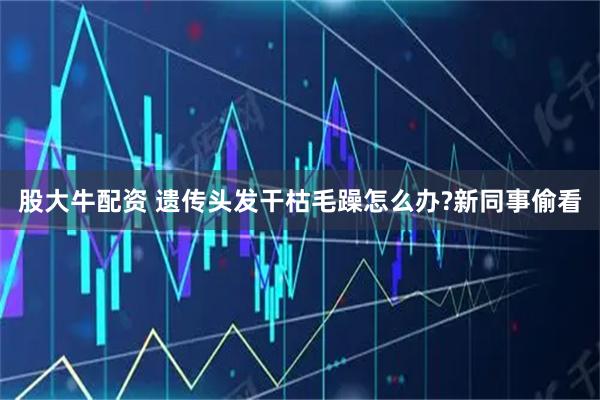 股大牛配资 遗传头发干枯毛躁怎么办?新同事偷看