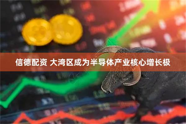 信德配资 大湾区成为半导体产业核心增长极