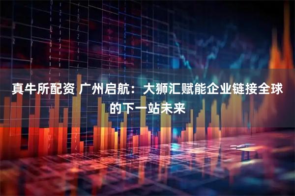 真牛所配资 广州启航：大狮汇赋能企业链接全球的下一站未来