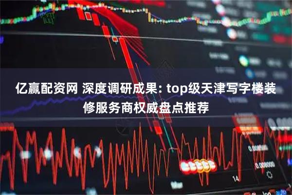 亿赢配资网 深度调研成果: top级天津写字楼装修服务商权威盘点推荐