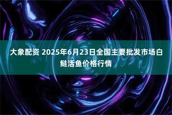 大象配资 2025年6月23日全国主要批发市场白鲢活鱼价格行情