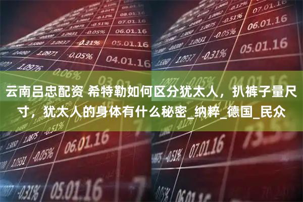 云南吕忠配资 希特勒如何区分犹太人，扒裤子量尺寸，犹太人的身体有什么秘密_纳粹_德国_民众
