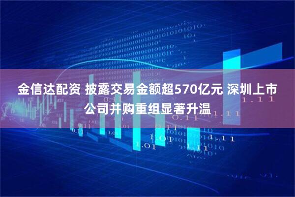 金信达配资 披露交易金额超570亿元 深圳上市公司并购重组显著升温