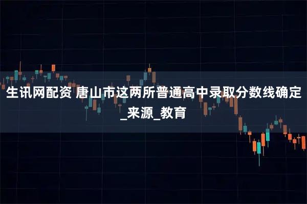 生讯网配资 唐山市这两所普通高中录取分数线确定_来源_教育